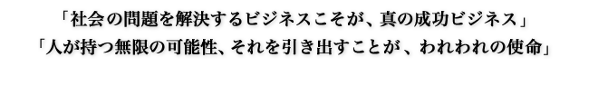 「社会の問題を解決するビジネスこそが、真の成功ビジネス」「人が持つ無限の可能性、それを引き出すことが、われわれの使命」