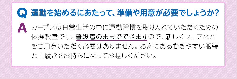 Q.運動を始めるにあたって、準備や用意が必要でしょうか？A.カーブスは日常生活の中に運動習慣を取り入れていただくための体操教室です。普段着のままでできますので、新しくウェアなどをご用意いただく必要はありません。お家にある動きやすい服装と上履きをお持ちになってお越しください。