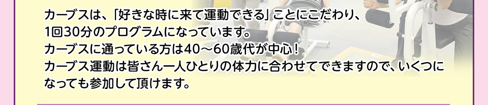 カーブスは、「好きな時に来て運動できる」ことにこだわり、1回30分のプログラムになっています。カーブスに通っている方は40～60歳代が中心！カーブス運動は皆さん一人ひとりの体力に合わせてできますので、いくつになっても参加して頂けます。