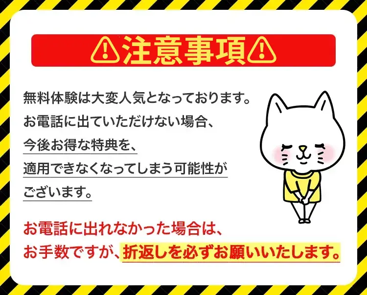 注意事項 無料体験は大変人気となっております。お電話に出ていただけない場合、今後お得な特典を、適用できなくなってしまう可能性がございます。 お電話に出れなかった場合は、お手数ですが、折り返しを必ずお願いいたします。