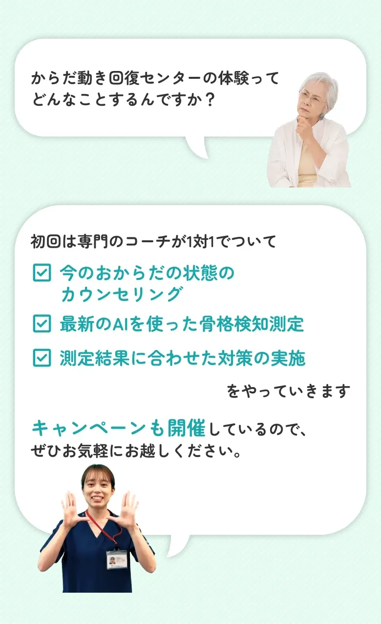 からだ動き回復センターの体験ってどんなことするんですか？ 初回は専門のコーチが1対1でついて　・今のおからだの状態のカウンセリング・最新のAIを使った骨格検知測定・測定結果に合わせた対策の実施　をやっていきます　キャンペーンも開催しているので、ぜひお気軽にお越しください。