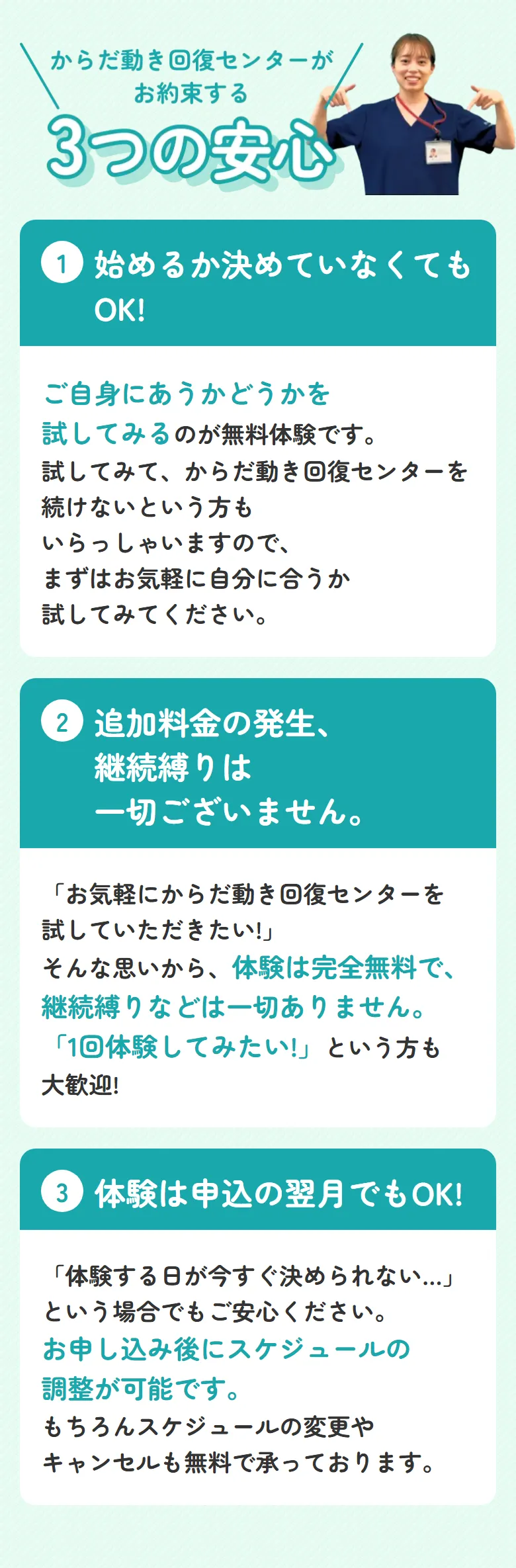 からだ動き回復センターがお約束する3つの安心 ①始めるか決めていなくてもOK! ご自身にあうかどうかを試してみるのが無料体験です。試してみて、からだ動き回復センターを続けないという方もいらっしゃいますので、まずはお気軽に自分に合うか試してみてください。 ②追加料金の発生継続縛りは一切ございません。「お気軽にからだ動き回復センターを試していただきたい!」そんな思いから、体験は完全無料で、継続縛りなどは一切ありません。「1回体験してみたい!」という方も大歓迎! ③体験は申込の翌月でもOK! 「体験する日が今すぐ決められない...」という場合でもご安心ください。お申し込み後にスケジュールの調整が可能です。もちろんスケジュールの変更やキャンセルも無料で承っております。