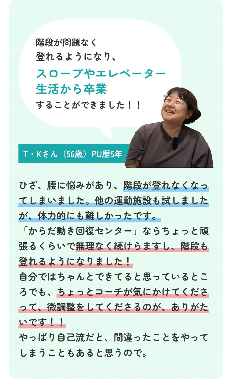階段が問題なく登れるようになり、スロープやエレベーター生活から卒業することができました！！ T・Kさん（56歳）PU歴5年 ひざ、腰に悩みがあり、階段が登れなくなってしまいました。他の運動施設も試しましたが、体力的にも難しかったです。「からだ動き回復センター」ならちょっと頑張るくらいで無理なく続けらますし、階段も登れるようになりました！自分ではちゃんとできてると思っているところでも、ちょっとコーチが気にかけてくださって、微調整をしてくださるのが、ありがたいです！！やっぱり自己流だと、間違ったことをやってしまうこともあると思うので。
