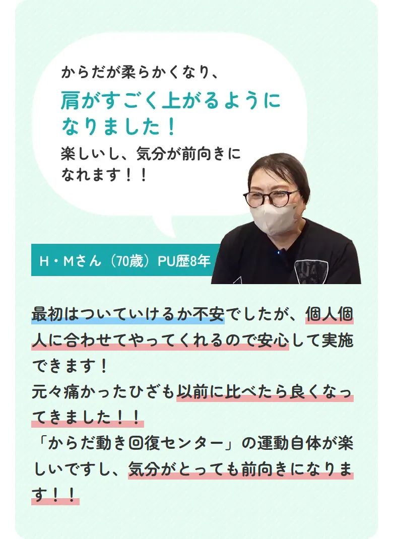 からだが柔らかくなり、肩がすごく上がるようになりました！楽しいし、気分が前向きになれます！！ H・Mさん（70歳）PU歴8年 最初はついていけるか不安でしたが、個人個人に合わせてやってくれるので安心して実施できます！元々痛かったひざも以前に比べたら良くなってきました！！「からだ動き回復センター」の運動自体が楽しいですし、気分がとっても前向きになります！！