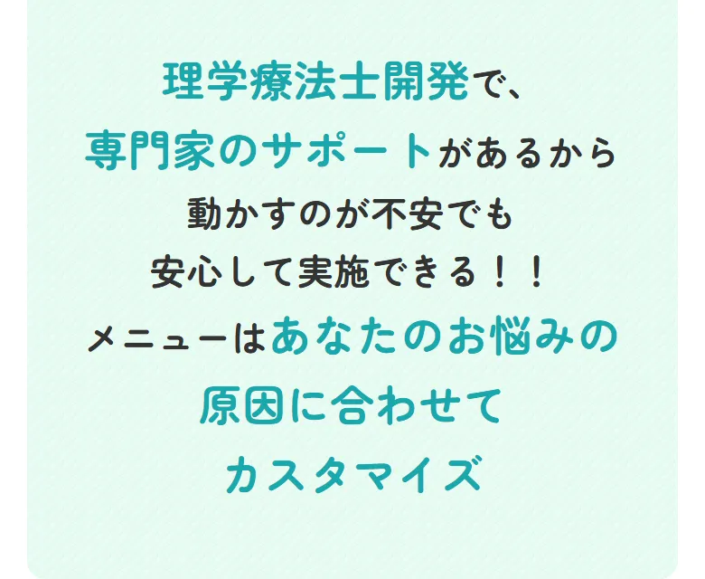 理学療法士開発で、専門家のサポートがあるから動かすのが不安でも安心して実施できる！！メニューはあなたのお悩みの原因に合わせてカスタマイズ