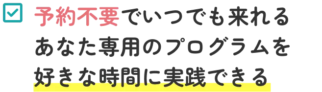 予約不要でいつでも来れる あなた専用のプログラムを好きな時間に実践できる 
