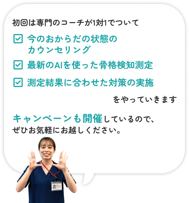 初回は専門のコーチが1対1でついて　・今のおからだの状態のカウンセリング・最新のAIを使った骨格検知測定・測定結果に合わせた対策の実施　をやっていきます　キャンペーンも開催しているので、ぜひお気軽にお越しください。