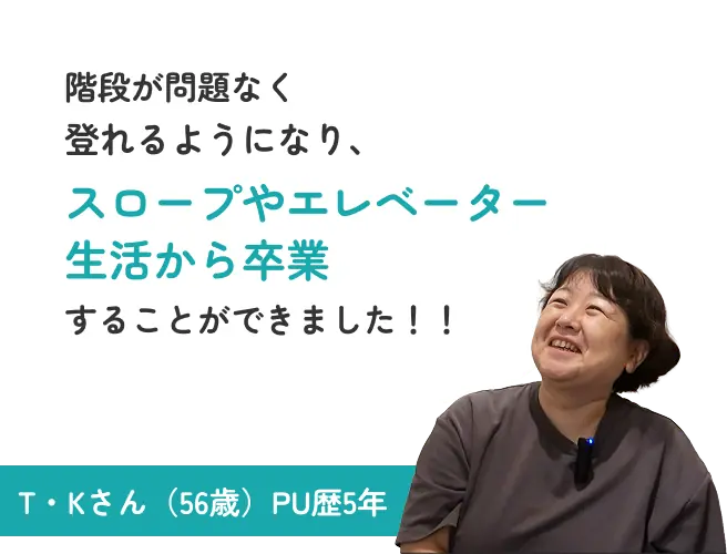 階段が問題なく登れるようになり、スロープやエレベーター生活から卒業することができました！！ T・Kさん（56歳）PU歴5年
