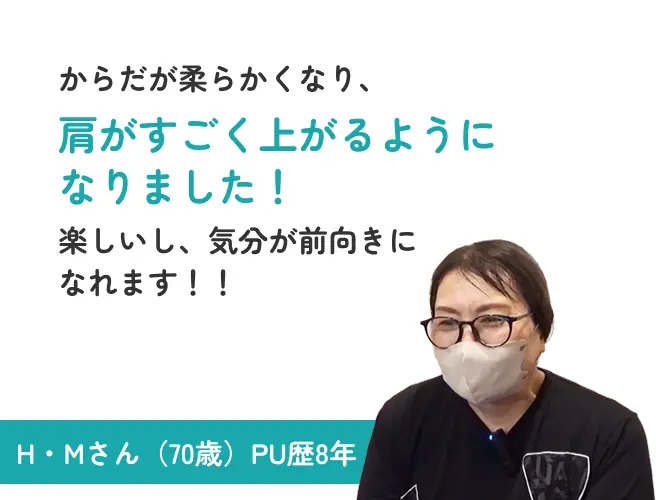 からだが柔らかくなり、肩がすごく上がるようになりました！楽しいし、気分が前向きになれます！！ H・Mさん（70歳）PU歴8年