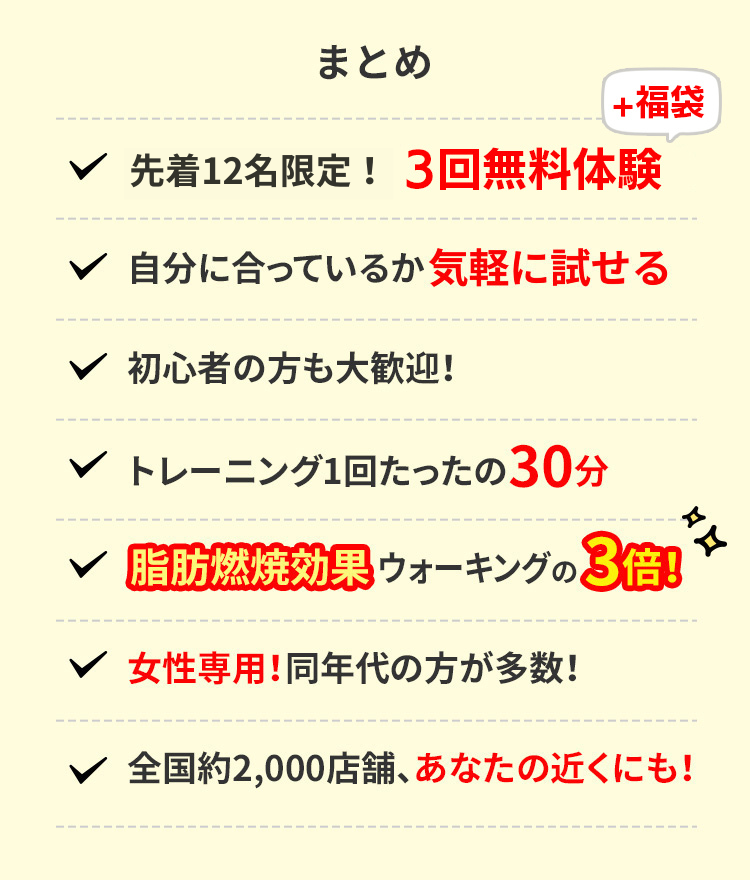 まとめ 先着12名様限定!3回完全無料体験 自分に合っているか無料で試せる 初心者の方も大歓迎! トレーニング1回たったの30分 脂肪燃焼効果ウォーキングの3倍! 女性専用!同年代の方が多数! 全国約2,000店舗、あなたの近くにも!
