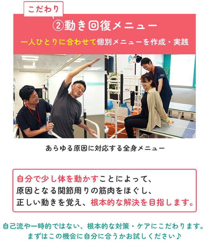 こだわり②動き回復メニュー 一人ひとりに合わせて個別メニューを作成・実践 あらゆる原因に対応する全身メニュー 自分で少し体を動かすことによって、原因となる関節周りの筋肉をほぐし、正しい動きを覚え、根本的な解決を目指します。 自己流や一時的ではない、根本的な対策・ケアにこだわります。まずはこの機会に自分に合うかお試しください♪
