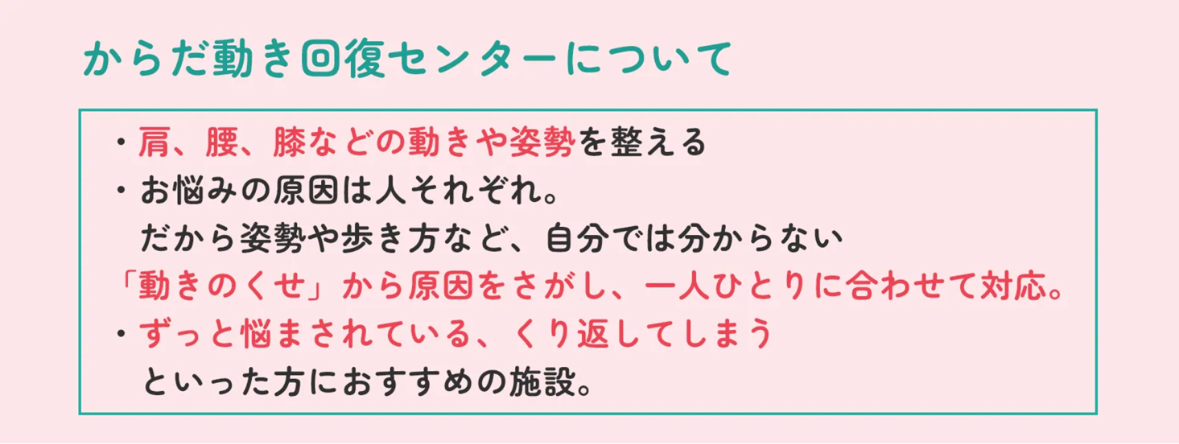 からだ動き回復センターについて ・肩、腰、膝などの動きや姿勢を整える・お悩みの原因は人それぞれ。だから姿勢や歩き方など、自分では分からない「動きのくせ」から原因をさがし、一人ひとりに合わせて対応。・ずっと悩まされている、くり返してしまうといった方におすすめの施設。