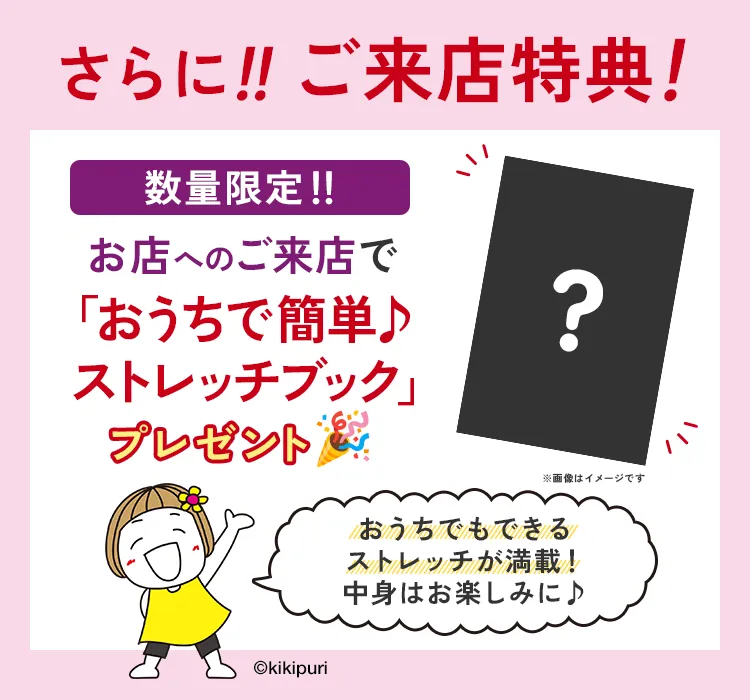 さらに!!ご来店特典! 数量限定!! お店へのご来店で「おうちで簡単♪ストレッチブック」プレゼント おうちでもできるストレッチが満載!中身はお楽しみに♪