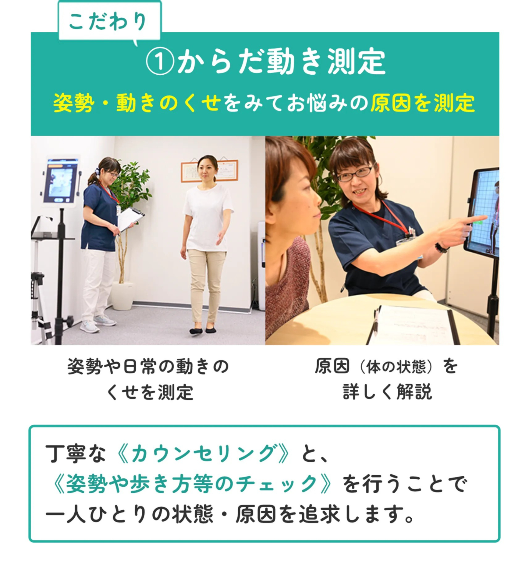 こだわり①からだ動き測定 姿勢・動きのくせをみてお悩みの原因を測定 姿勢や日常の動きのくせを測定 原因（体の状態）を詳しく解説 丁寧な《カウンセリング》と、iPadも利用した《姿勢や歩き方等のチェック》を行うことで一人ひとりの状態・原因を追求します。